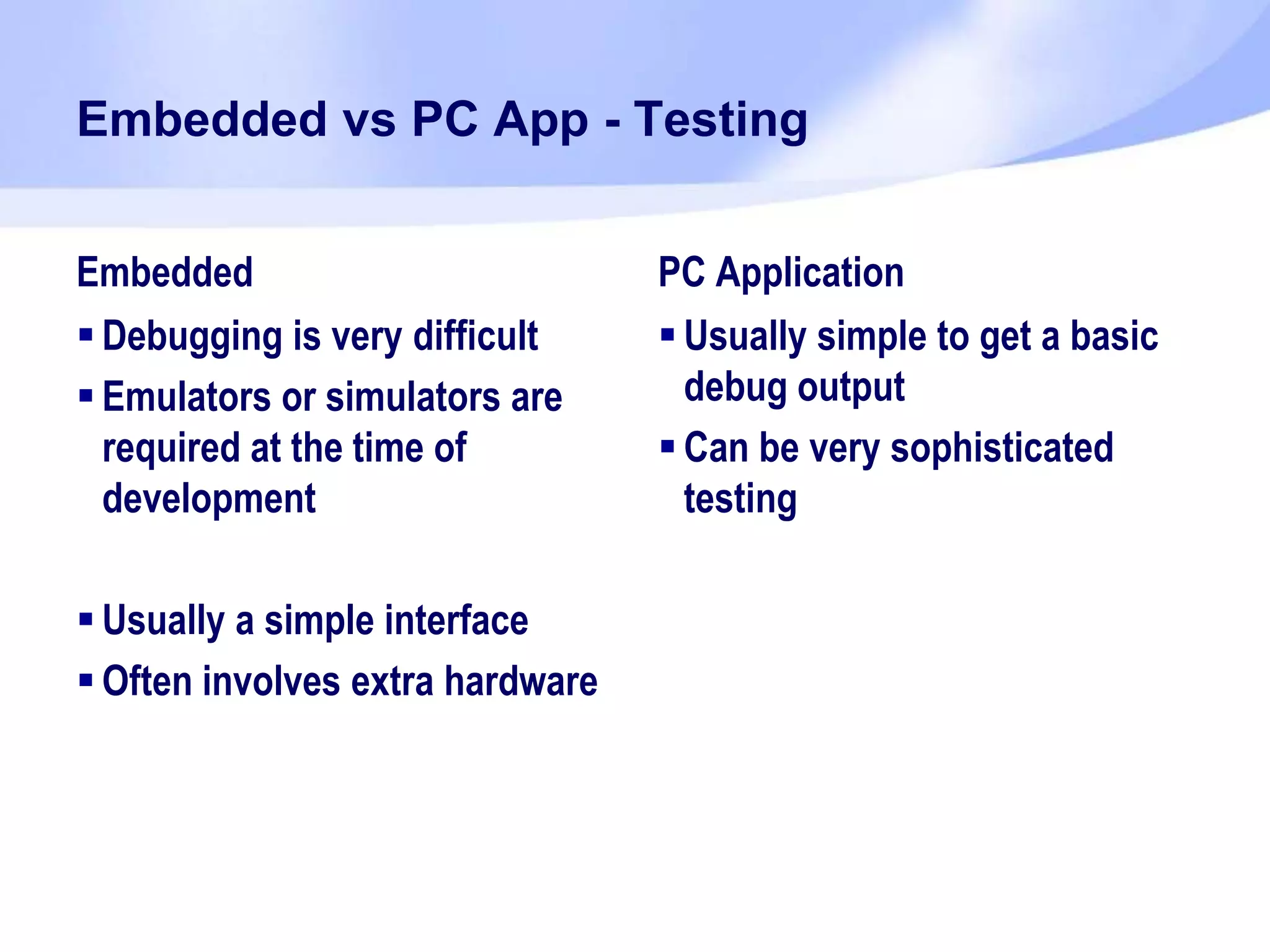 Embedded vs PC App - Testing Embedded  Debugging is very difficult  Emulators or simulators are required at the time of development  Usually a simple interface  Often involves extra hardware PC Application  Usually simple to get a basic debug output  Can be very sophisticated testing 