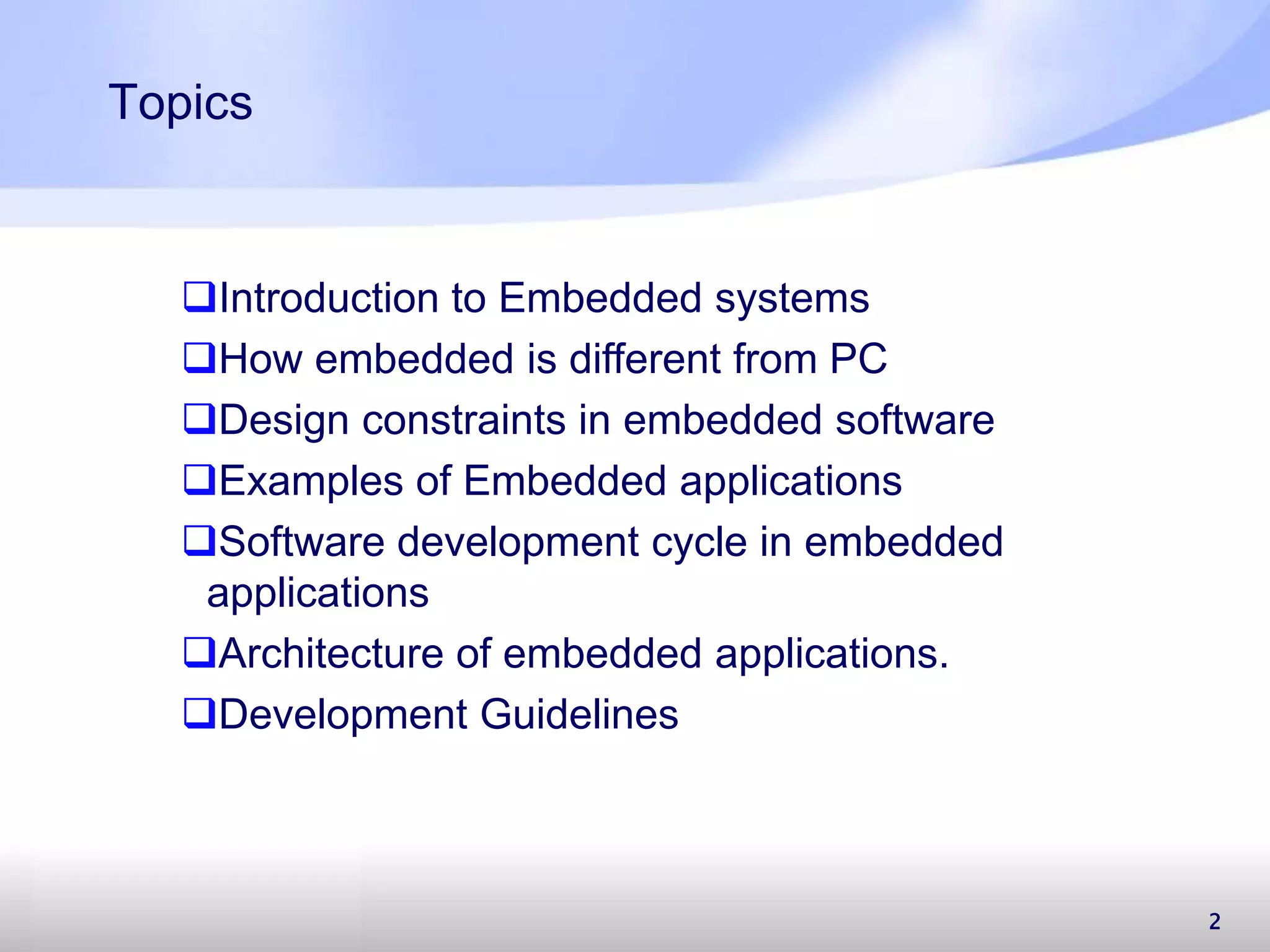 2 Topics Introduction to Embedded systems How embedded is different from PC Design constraints in embedded software Examples of Embedded applications Software development cycle in embedded applications Architecture of embedded applications. Development Guidelines 