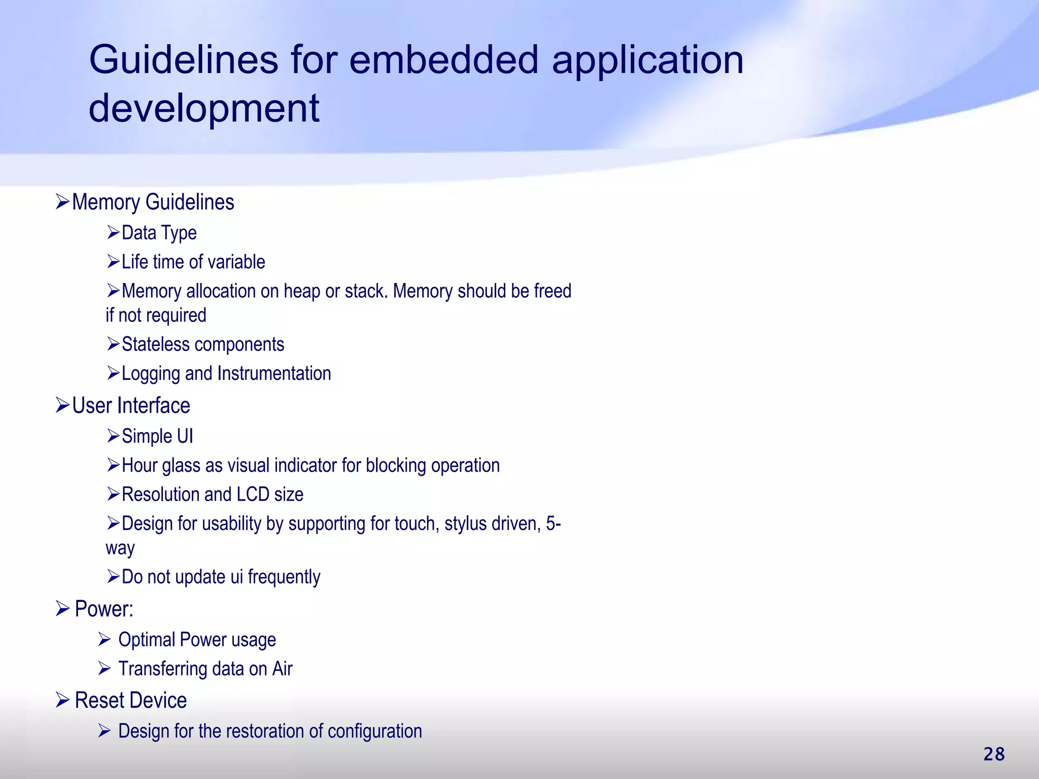 Guidelines for embedded application development Power:  Optimal Power usage  Transferring data on Air Reset Device  Design for the restoration of configuration 28 Memory Guidelines Data Type Life time of variable Memory allocation on heap or stack. Memory should be freed if not required Stateless components Logging and Instrumentation User Interface Simple UI Hour glass as visual indicator for blocking operation Resolution and LCD size Design for usability by supporting for touch, stylus driven, 5- way Do not update ui frequently 