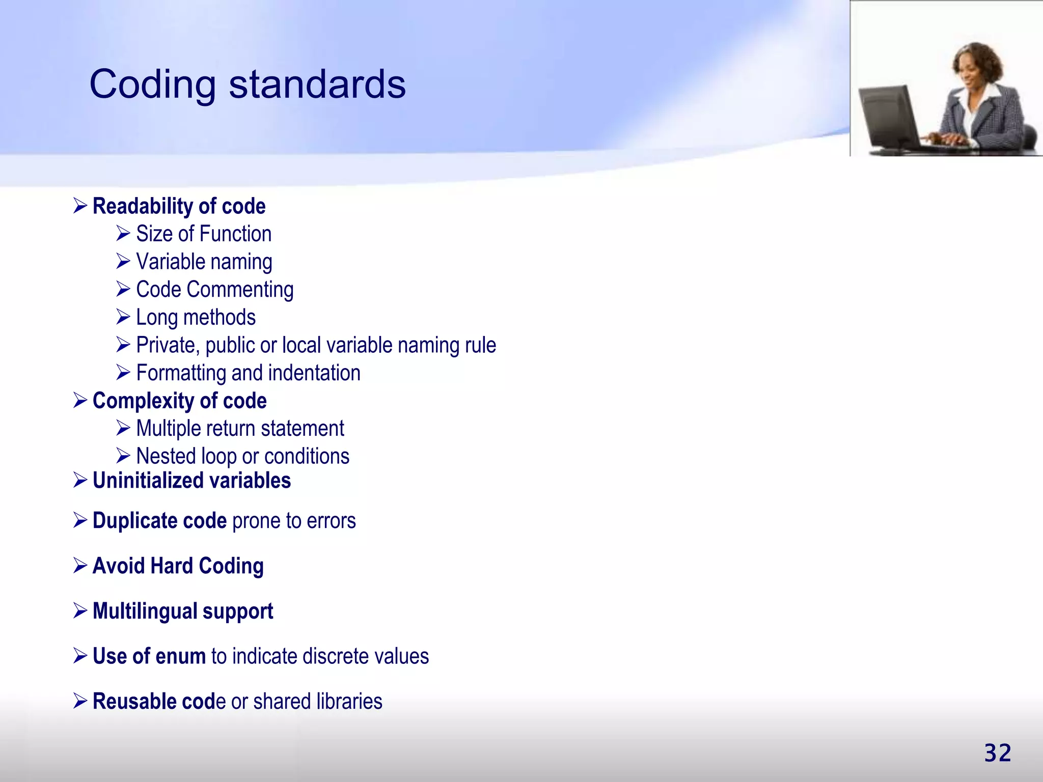 32 Coding standards Readability of code  Size of Function  Variable naming  Code Commenting  Long methods  Private, public or local variable naming rule  Formatting and indentation Complexity of code  Multiple return statement  Nested loop or conditions Uninitialized variables Duplicate code prone to errors Avoid Hard Coding Use of enum to indicate discrete values Multilingual support Reusable code or shared libraries 