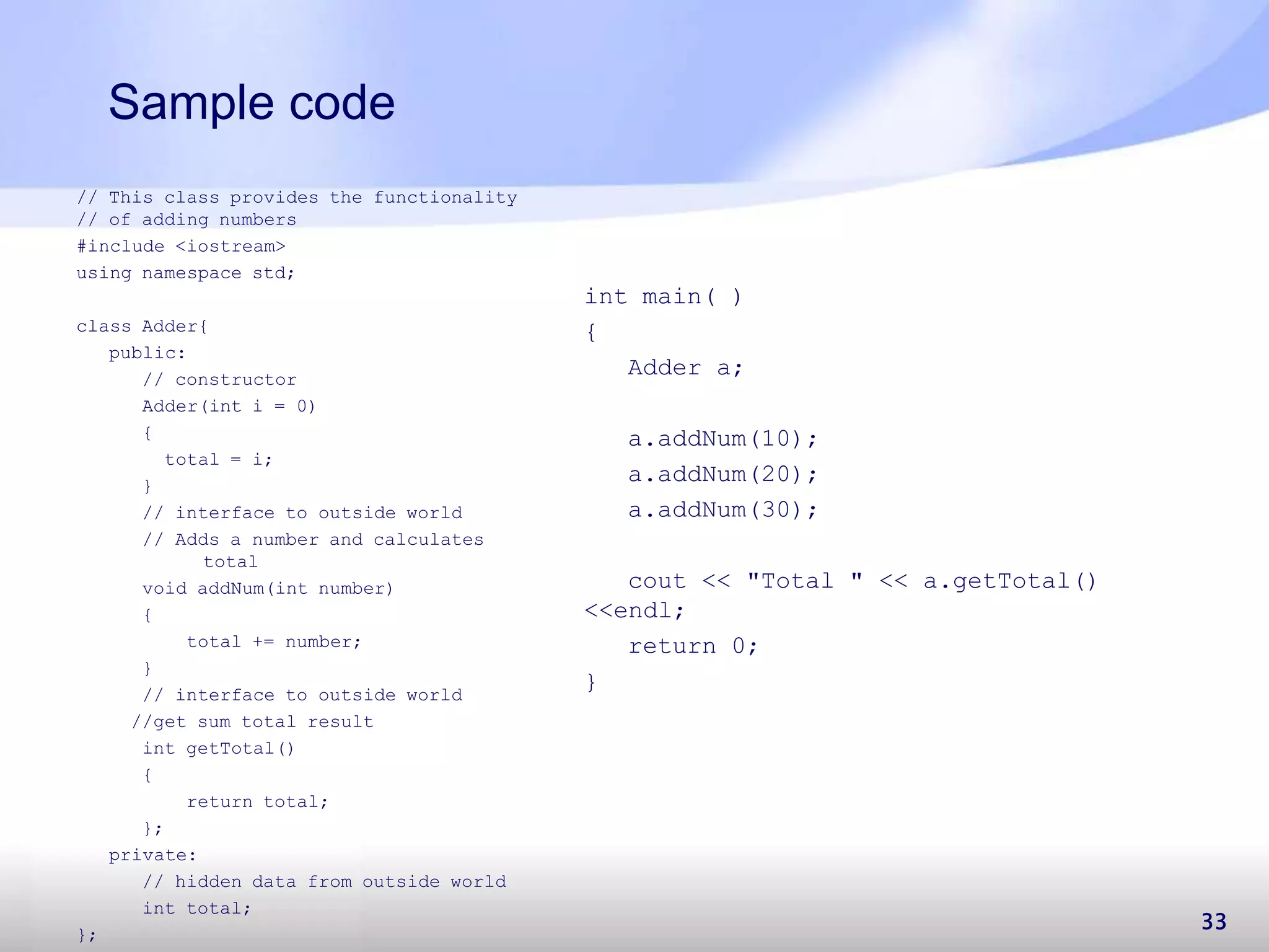Sample code 33 // This class provides the functionality // of adding numbers #include <iostream> using namespace std; class Adder{ public: // constructor Adder(int i = 0) { total = i; } // interface to outside world // Adds a number and calculates total void addNum(int number) { total += number; } // interface to outside world //get sum total result int getTotal() { return total; }; private: // hidden data from outside world int total; }; int main( ) { Adder a; a.addNum(10); a.addNum(20); a.addNum(30); cout << "Total " << a.getTotal() <<endl; return 0; } 