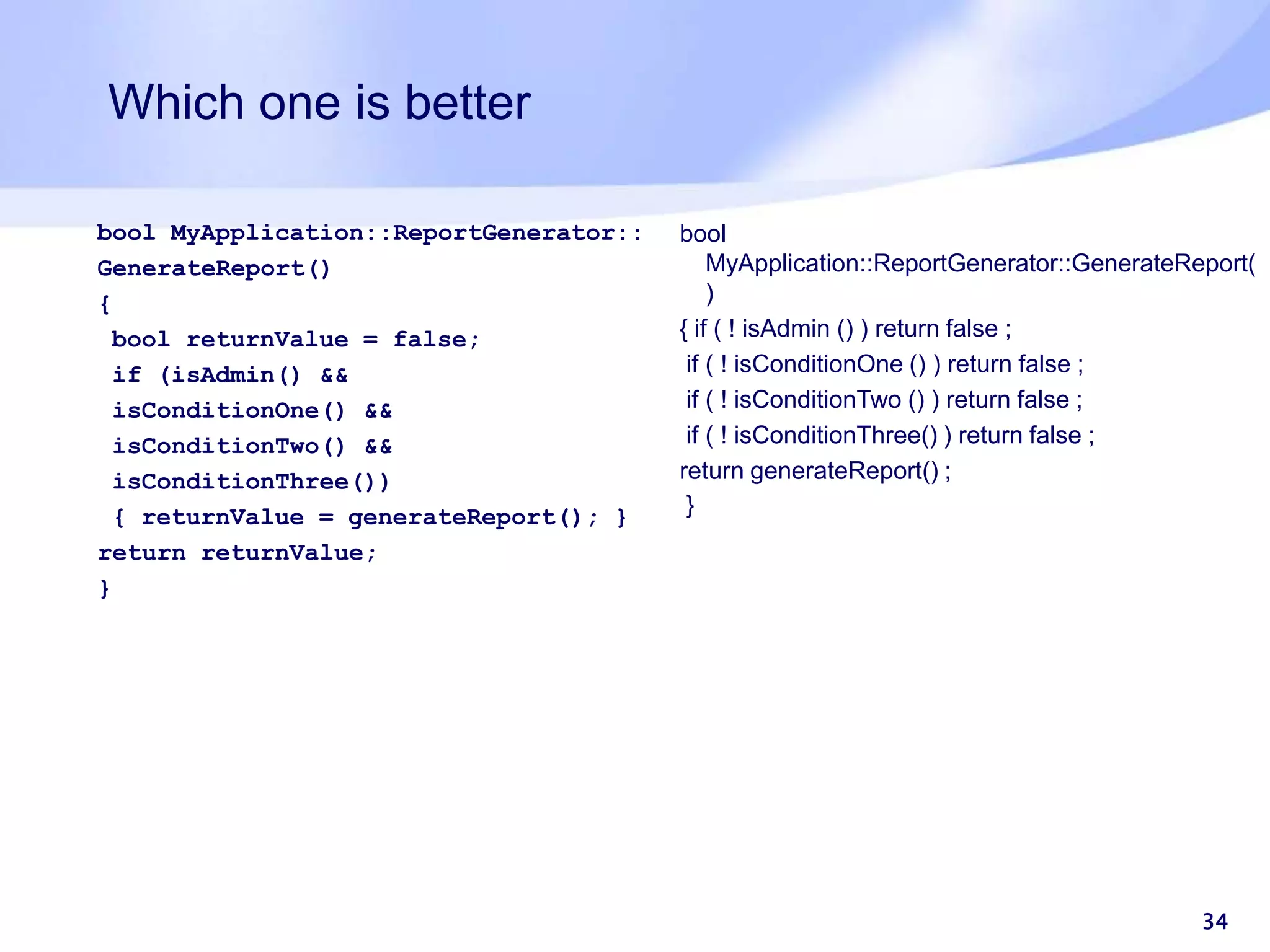 Which one is better bool MyApplication::ReportGenerator:: GenerateReport() { bool returnValue = false; if (isAdmin() && isConditionOne() && isConditionTwo() && isConditionThree()) { returnValue = generateReport(); } return returnValue; } 34 bool MyApplication::ReportGenerator::GenerateReport( ) { if ( ! isAdmin () ) return false ; if ( ! isConditionOne () ) return false ; if ( ! isConditionTwo () ) return false ; if ( ! isConditionThree() ) return false ; return generateReport() ; } 