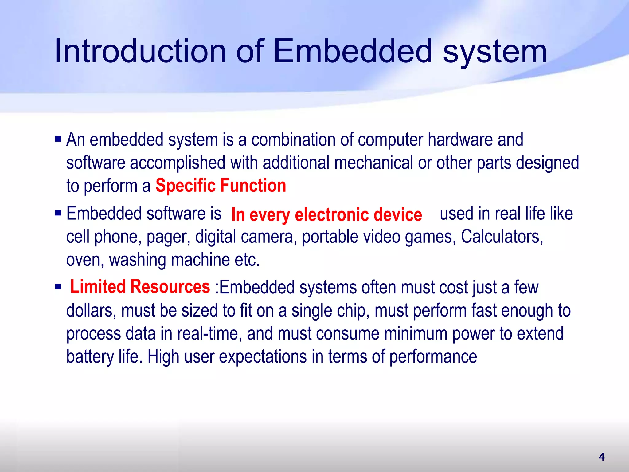 4 Introduction of Embedded system  An embedded system is a combination of computer hardware and software accomplished with additional mechanical or other parts designed to perform a  Embedded software is used in real life like cell phone, pager, digital camera, portable video games, Calculators, oven, washing machine etc.  : :Embedded systems often must cost just a few dollars, must be sized to fit on a single chip, must perform fast enough to process data in real-time, and must consume minimum power to extend battery life. High user expectations in terms of performance Specific Function In every electronic device Limited Resources 