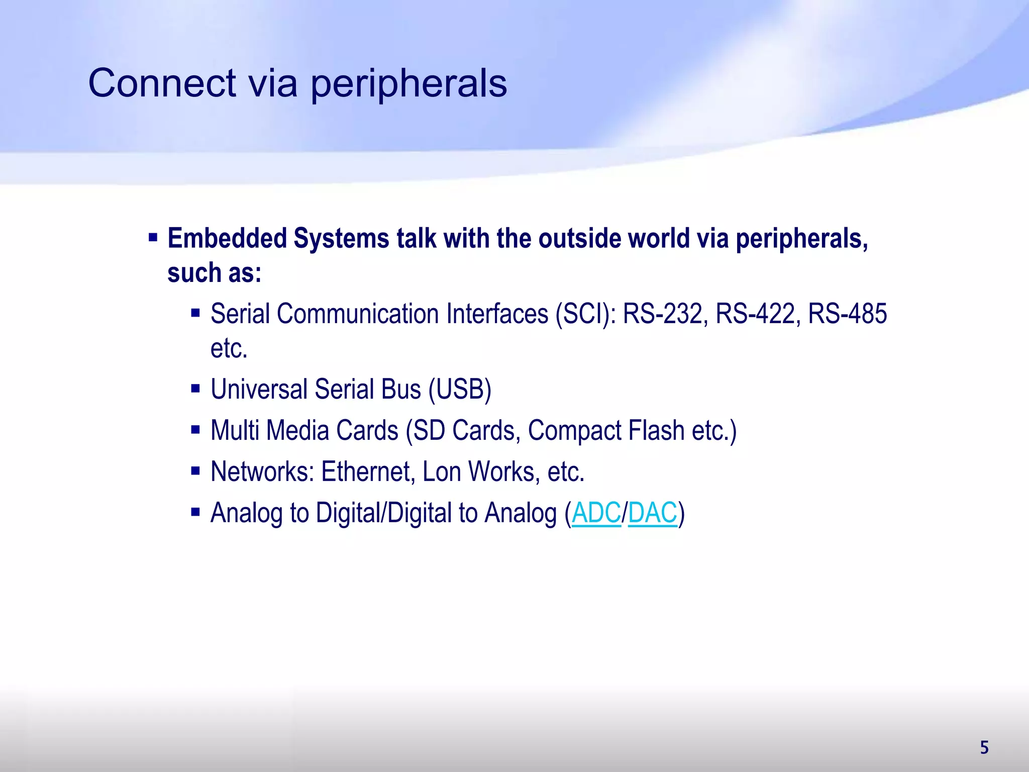 5 Connect via peripherals  Embedded Systems talk with the outside world via peripherals, such as:  Serial Communication Interfaces (SCI): RS-232, RS-422, RS-485 etc.  Universal Serial Bus (USB)  Multi Media Cards (SD Cards, Compact Flash etc.)  Networks: Ethernet, Lon Works, etc.  Analog to Digital/Digital to Analog (ADC/DAC) 