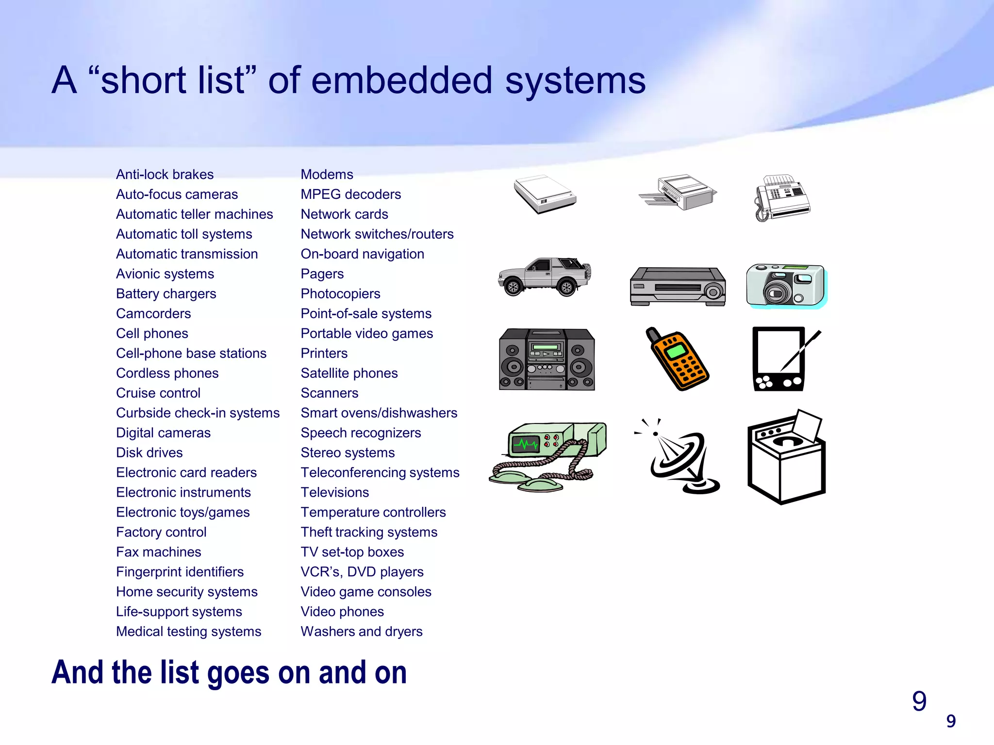 9 9 A “short list” of embedded systems And the list goes on and on Anti-lock brakes Auto-focus cameras Automatic teller machines Automatic toll systems Automatic transmission Avionic systems Battery chargers Camcorders Cell phones Cell-phone base stations Cordless phones Cruise control Curbside check-in systems Digital cameras Disk drives Electronic card readers Electronic instruments Electronic toys/games Factory control Fax machines Fingerprint identifiers Home security systems Life-support systems Medical testing systems Modems MPEG decoders Network cards Network switches/routers On-board navigation Pagers Photocopiers Point-of-sale systems Portable video games Printers Satellite phones Scanners Smart ovens/dishwashers Speech recognizers Stereo systems Teleconferencing systems Televisions Temperature controllers Theft tracking systems TV set-top boxes VCR’s, DVD players Video game consoles Video phones Washers and dryers 
