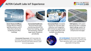 ALTEN Calsoft Labs IoT Experience
Smart Homes & Offices:
Energy efficient HVAC &
lighting solutions and IP
video door phones for
residential and office
buildings
Connected Healthcare:
Personal blood sugar
monitoring solutions for
hassle-free reading, saving
and retrieving of blood
sugar levels of patients
periodically
Connected Plant: Complete
solution for real time data
collection and integration
with Enterprise applications
for a large textile plant with
multiple manufacturing
lines
V2X Systems: V2X system
interacting with a roadside
digital signage system for
targeted advertisements
and personal messages
Connected Classroom: A/V Controller for
centrally operating projectors, DVD players,
document cameras and other devices used
in K–12 classrooms
IoT at Workplace: Automatic Ride Capture
System (ARCS) that controls the camera and
flash operation with a user-configurable,
adjustable timing delay
 