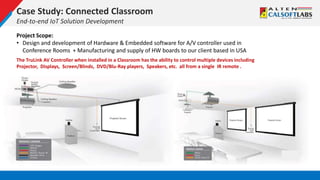 Case Study: Connected Classroom
End-to-end IoT Solution Development
Project Scope:
• Design and development of Hardware & Embedded software for A/V controller used in
Conference Rooms + Manufacturing and supply of HW boards to our client based in USA
The TruLink AV Controller when installed in a Classroom has the ability to control multiple devices including
Projector, Displays, Screen/Blinds, DVD/Blu-Ray players, Speakers, etc. all from a single IR remote .
 