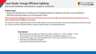 Case Study: Energy Efficient Lighting
End-to-end Hardware Development, Supply & Installation
Project Scope:
• Design and development of Hardware & Embedded software for Lighting Controller used in Buildings +
Manufacturing and supply to our client based in India
The Energy Efficient Lighting Controller uses an IR motion sensor to control Lights and other powered electrical devices up to a
total connected load of 1300W per controller.
The solution has been supplied to Government of India facility in the State of Karnataka, India and operating successfully for the past
12+ months, resulting in significant power savings in large buildings / manufacturing facilities.
Key Features
• Withstand normal voltage and frequency variations (230V AC +/- 10% and 50Hz +/- 3%)
• Various loads can be connected up to 1300 watts (tube lights, ceiling fans, etc.)
• Protection for surge, static and resettable fuse for short circuit protection for overload
• Solid-state relay (SSR) based solution
• Uses Passive Infrared sensor (PIR sensor)
 