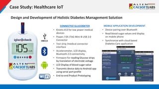 Case Study: Healthcare IoT
Design and Development of Holistic Diabetes Management Solution
CONNECTED GLUCOMETER
• Kinetis k53 for low power medical
devices
• Power / OS JTAG Mini-B USB 2.0
Connector
• Test strip /medical connector
interface
• Accelerometer, LCD display,
Bluetooth 2.0 connectivity
• Firmware for reading Glucose strips
by translation of electrode voltage
• LCD Display of blood-sugar value
• Transmits device data to Android app
using serial port profile
• End-to-end Product Prototyping
MOBILE APPLICATION DEVELOPMENT
• Device pairing over Bluetooth
• Read blood-sugar values and display
on mobile phone
• Synchronize with cloud based
Diabetes Care application
 