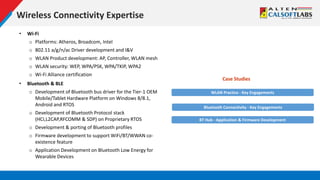 Wireless Connectivity Expertise
• Wi-Fi
o Platforms: Atheros, Broadcom, Intel
o 802.11 a/g/n/ac Driver development and I&V
o WLAN Product development: AP, Controller, WLAN mesh
o WLAN security: WEP, WPA/PSK, WPA/TKIP, WPA2
o Wi-Fi Alliance certification
• Bluetooth & BLE
o Development of Bluetooth bus driver for the Tier-1 OEM
Mobile/Tablet Hardware Platform on Windows 8/8.1,
Android and RTOS
o Development of Bluetooth Protocol stack
(HCI,L2CAP,RFCOMM & SDP) on Proprietary RTOS
o Development & porting of Bluetooth profiles
o Firmware development to support WiFi/BT/WWAN co-
existence feature
o Application Development on Bluetooth Low Energy for
Wearable Devices
WLAN Practice - Key Engagements
Case Studies
Bluetooth Connectivity - Key Engagements
BT Hub - Application & Firmware Development
 