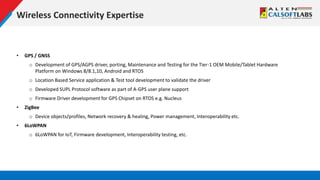 Wireless Connectivity Expertise
• GPS / GNSS
o Development of GPS/AGPS driver, porting, Maintenance and Testing for the Tier-1 OEM Mobile/Tablet Hardware
Platform on Windows 8/8.1,10, Android and RTOS
o Location Based Service application & Test tool development to validate the driver
o Developed SUPL Protocol software as part of A-GPS user plane support
o Firmware Driver development for GPS Chipset on RTOS e.g. Nucleus
• ZigBee
o Device objects/profiles, Network recovery & healing, Power management, Interoperability etc.
• 6LoWPAN
o 6LoWPAN for IoT, Firmware development, Interoperability testing, etc.
 