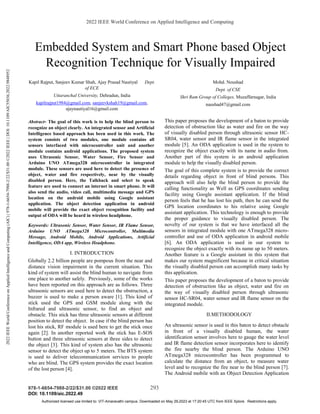 2022 IEEE World Conference on Applied Intelligence and Computing
978-1-6654-7988-2/22/$31.00 ©2022 IEEE 293
DOI: 10.1109/aic.2022.49
Embedded System and Smart Phone based Object
Recognition Technique for Visually Impaired
Kapil Rajput, Sanjeev Kumar Shah, Ajay Prasad Nautiyal Dept.
of ECE
Uttaranchal University, Dehradun, India
kapilrajput1984@gmail.com, sanjeevkshah19@gmail.com,
ajaynautiyal16@gmail.com
Mohd. Noushad
Dept. of CSE
Shri Ram Group of Colleges, Muzaffarnagar, India
naushad47@gmail.com
Abstract- The goal of this work is to help the blind person to
recognize an object clearly. An integrated sensor and Artificial
Intelligence based approach has been used in this work. The
system consists of two modules, one module contains all
sensors interfaced with microcontroller unit and another
module contains android applications. The proposed system
uses Ultrasonic Sensor, Water Sensor, Fire Sensor and
Arduino UNO ATmega328 microcontroller in integrated
module. These sensors are used here to detect the presence of
object, water and fire respectively, near by the visually
disabled person. Here, the Talkback and select to speak
feature are used to connect an internet in smart phone. It will
also send the audio, video call, multimedia message and GPS
location on the android mobile using Google assistant
application. The object detection application in android
mobile will provide the exact object recognition facility and
output of ODA will be heard in wireless headphone.
Keywords: Ultrasonic Sensor, Water Sensor, IR Flame Sensor,
Arduino UNO ATmega328 Microcontroller, Multimedia
Message, Android Mobile, Android Applications, Artificial
Intelligence, ODA app, Wireless Headphone.
I. INTRODUCTION
Globally 2.2 billion people are pompous from the near and
distance vision impairment in the current situation. This
kind of system will assist the blind human to navigate from
one place to another safely. Previously, some of the works
have been reported on this approach are as follows. Three
ultrasonic sensors are used here to detect the obstruction, a
buzzer is used to make a person aware [1]. This kind of
stick used the GPS and GSM module along with the
Infrared and ultrasonic sensor, to find an object and
obstacle. This stick has three ultrasonic sensors at different
position to detect the object. In case if the blind person has
lost his stick, RF module is used here to get the stick once
again [2]. In another reported work the stick has E-SOS
button and three ultrasonic sensors at three sides to detect
the object [3]. This kind of system also has the ultrasonic
sensor to detect the object up to 5 meters. The BTS system
is used to deliver telecommunication services to people
who are blind. The GPS system provides the exact location
of the lost person [4].
This paper proposes the development of a baton to provide
detection of obstruction like as water and fire on the way
of visually disabled person through ultrasonic sensor HC-
SR04, water sensor and IR flame sensor in the integrated
module [5]. An ODA application is used in the system to
recognize the object exactly with its name in audio from.
Another part of this system is an android application
module to help the visually disabled person.
The goal of this complete system is to provide the correct
details regarding object in front of blind persons. This
approach will also help the blind person to provide the
calling functionality as Well as GPS coordinates sending
facility using Google assistant application. If the blind
person feels that he has lost his path, then he can send the
GPS location coordinates to his relative using Google
assistant application. This technology is enough to provide
the proper guidance to visually disabled person. The
novelty of our system is that we have interfaced all the
sensors in integrated module with one ATmega328 micro-
controller and use of ODA application in android mobile
[6]. An ODA application is used in our system to
recognize the object exactly with its name up to 50 meters.
Another feature is a Google assistant in this system that
makes our system magnificent because in critical situation
the visually disabled person can accomplish many tasks by
this application.
This paper proposes the development of a baton to provide
detection of obstruction like as object, water and fire on
the way of visually disabled person through ultrasonic
sensor HC-SR04, water sensor and IR flame sensor on the
integrated module.
II.METHODOLOGY
An ultrasonic sensor is used in this baton to detect obstacle
in front of a visually disabled human, the water
identification sensor involves here to gauge the water level
and IR flame detection sensor incorporates here to identify
the fire nearby the blind person. The Arduino UNO
ATmega328 microcontroller has been programmed to
calculate the distance from an object, to measure water
level and to recognize the fire near to the blind person [7].
The Android mobile with an Object Detection Application
2022
IEEE
World
Conference
on
Applied
Intelligence
and
Computing
(AIC)
|
978-1-6654-7988-2/22/$31.00
©2022
IEEE
|
DOI:
10.1109/AIC55036.2022.9848952
Authorized licensed use limited to: VIT-Amaravathi campus. Downloaded on May 29,2023 at 17:20:45 UTC from IEEE Xplore. Restrictions apply.
 