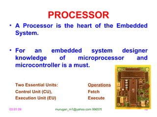 PROCESSOR
• A Processor is the heart of the Embedded
  System.

• For   an   embedded        system  designer
  knowledge      of     microprocessor    and
  microcontroller is a must.


   Two Essential Units:                Operations
   Control Unit (CU),                  Fetch
   Execution Unit (EU)                 Execute

03.01.09             murugan_m1@yahoo.com 9965768327   16
 