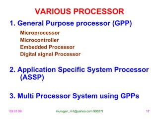 VARIOUS PROCESSOR
1. General Purpose processor (GPP)
       Microprocessor
       Microcontroller
       Embedded Processor
       Digital signal Processor


2. Application Specific System Processor
    (ASSP)

3. Multi Processor System using GPPs
03.01.09             murugan_m1@yahoo.com 9965768327   17
 