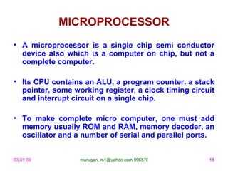 MICROPROCESSOR
• A microprocessor is a single chip semi conductor
  device also which is a computer on chip, but not a
  complete computer.

• Its CPU contains an ALU, a program counter, a stack
  pointer, some working register, a clock timing circuit
  and interrupt circuit on a single chip.

• To make complete micro computer, one must add
  memory usually ROM and RAM, memory decoder, an
  oscillator and a number of serial and parallel ports.


03.01.09          murugan_m1@yahoo.com 9965768327     18
 