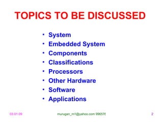 TOPICS TO BE DISCUSSED
           •   System
           •   Embedded System
           •   Components
           •   Classifications
           •   Processors
           •   Other Hardware
           •   Software
           •   Applications

03.01.09         murugan_m1@yahoo.com 9965768327   2
 