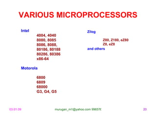 VARIOUS MICROPROCESSORS
       Intel                              Zilog
               4004, 4040
               8080, 8085                          Z80, Z180, eZ80
               8086, 8088,                         Z8, eZ8
               80186, 80188               and others
               80286, 80386
               x86-64

       Motorola

               6800
               6809
               68000
               G3, G4, G5



03.01.09                murugan_m1@yahoo.com 9965768327              20
 