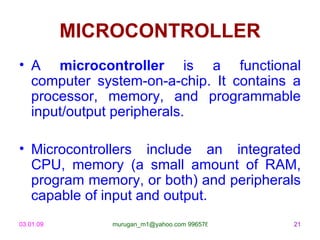 MICROCONTROLLER
• A microcontroller is a functional
  computer system-on-a-chip. It contains a
  processor, memory, and programmable
  input/output peripherals.

• Microcontrollers include an integrated
  CPU, memory (a small amount of RAM,
  program memory, or both) and peripherals
  capable of input and output.
03.01.09      murugan_m1@yahoo.com 9965768327   21
 