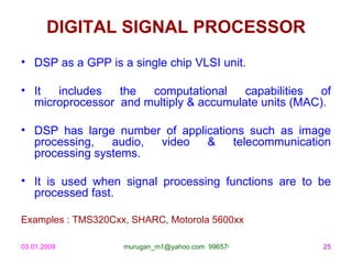 DIGITAL SIGNAL PROCESSOR
• DSP as a GPP is a single chip VLSI unit.

• It  includes   the  computational     capabilities  of
  microprocessor and multiply & accumulate units (MAC).

• DSP has large number of applications such as image
  processing,   audio, video   &    telecommunication
  processing systems.

• It is used when signal processing functions are to be
  processed fast.

Examples : TMS320Cxx, SHARC, Motorola 5600xx

03.01.2009          murugan_m1@yahoo.com 9965768327   25
 