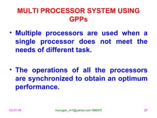 MULTI PROCESSOR SYSTEM USING
                 GPPs
• Multiple processors are used when a
  single processor does not meet the
  needs of different task.

• The operations of all the processors
  are synchronized to obtain an optimum
  performance.


03.01.09     murugan_m1@yahoo.com 9965768327   27
 