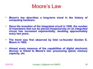 Moore’s Law

• Moore's law describes a long-term trend in the history of
  computing hardware.

• Since the invention of the integrated circuit in 1958, the number
  of transistors that can be placed inexpensively on an integrated
  circuit has increased exponentially, doubling approximately
  every two years.

• The trend was first observed by Intel co-founder Gordon E.
  Moore in 1965.

• Almost every measure of the capabilities of digital electronic
  devices is linked to Moore's law: processing speed, memory
  capacity, etc.



03.01.09              murugan_m1@yahoo.com 9965768327            28
 