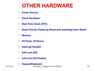 OTHER HARDWARE
           •   Power Source

           •   Clock Oscillator

           •   Real Time Clock (RTC)

           •   Reset Circuit, Power-up Reset and watchdog timer Reset

           •   Memory

           •   I/O Ports, I/O Buses

           •   Interrupt Handler

           •   DAC and ADC

           •   LCD and LED Display

           •   Keypad/Keyboard
03.01.09                 murugan_m1@yahoo.com 9965768327                30
 