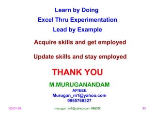 Learn by Doing
            Excel Thru Experimentation
                 Lead by Example

           Acquire skills and get employed

           Update skills and stay employed

                 THANK YOU
                M.MURUGANANDAM
                           AP/EEE
                 Murugan_m1@yahoo.com
                       9965768327
03.01.09         murugan_m1@yahoo.com 9965768327   33
 