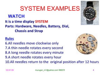 SYSTEM EXAMPLES
  WATCH
It is a time display SYSTEM
Parts: Hardware, Needles, Battery, Dial,
        Chassis and Strap
Rules
6.All needles move clockwise only
7.A thin needle rotates every second
8.A long needle rotates every minute
9.A short needle rotates every hour
10.All needles return to the original position after 12 hours
03.01.09           murugan_m1@yahoo.com 9965768327       4
 
