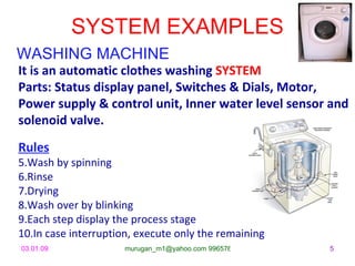 SYSTEM EXAMPLES
WASHING MACHINE
It is an automatic clothes washing SYSTEM
Parts: Status display panel, Switches & Dials, Motor,
Power supply & control unit, Inner water level sensor and
solenoid valve.
Rules
5.Wash by spinning
6.Rinse
7.Drying
8.Wash over by blinking
9.Each step display the process stage
10.In case interruption, execute only the remaining
03.01.09              murugan_m1@yahoo.com 9965768327   5
 