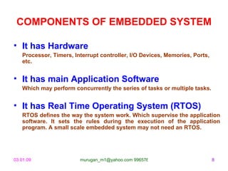 COMPONENTS OF EMBEDDED SYSTEM

• It has Hardware
   Processor, Timers, Interrupt controller, I/O Devices, Memories, Ports,
   etc.


• It has main Application Software
   Which may perform concurrently the series of tasks or multiple tasks.


• It has Real Time Operating System (RTOS)
   RTOS defines the way the system work. Which supervise the application
   software. It sets the rules during the execution of the application
   program. A small scale embedded system may not need an RTOS.




03.01.09                murugan_m1@yahoo.com 9965768327                     8
 