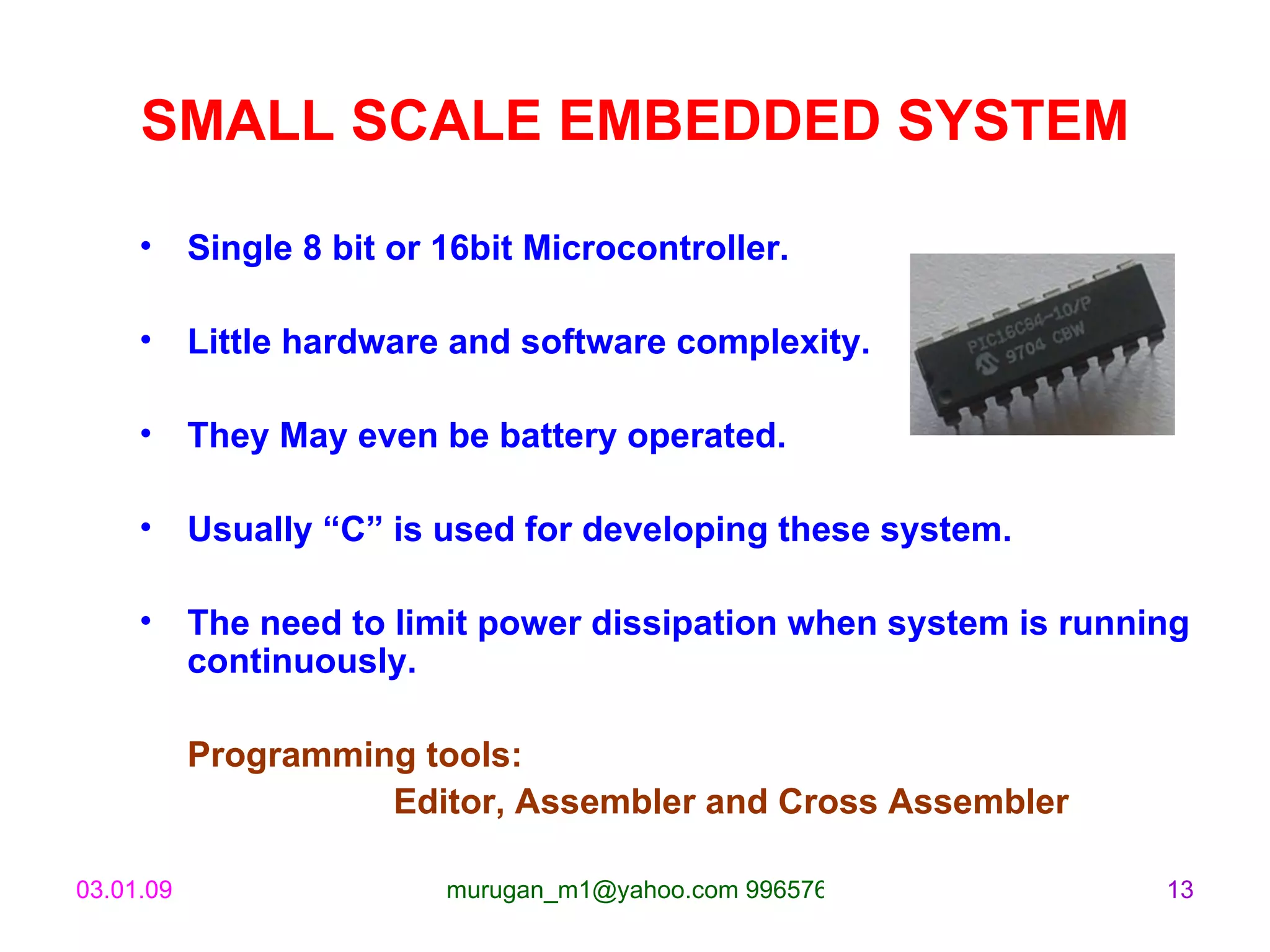 SMALL SCALE EMBEDDED SYSTEM Single 8 bit or 16bit Microcontroller. Little hardware and software complexity. They May even be battery operated. Usually “C” is used for developing these system.  The need to limit power dissipation when system is running continuously. Programming tools:  Editor, Assembler and Cross Assembler 