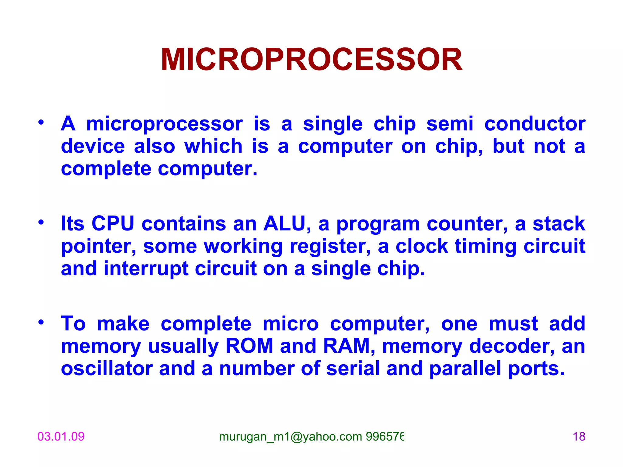 MICROPROCESSOR A microprocessor is a single chip semi conductor device also which is a computer on chip, but not a complete computer.  Its CPU contains an ALU, a program counter, a stack pointer, some working register, a clock timing circuit and interrupt circuit on a single chip. To make complete micro computer, one must add memory usually ROM and RAM, memory decoder, an oscillator and a number of serial and parallel ports. 