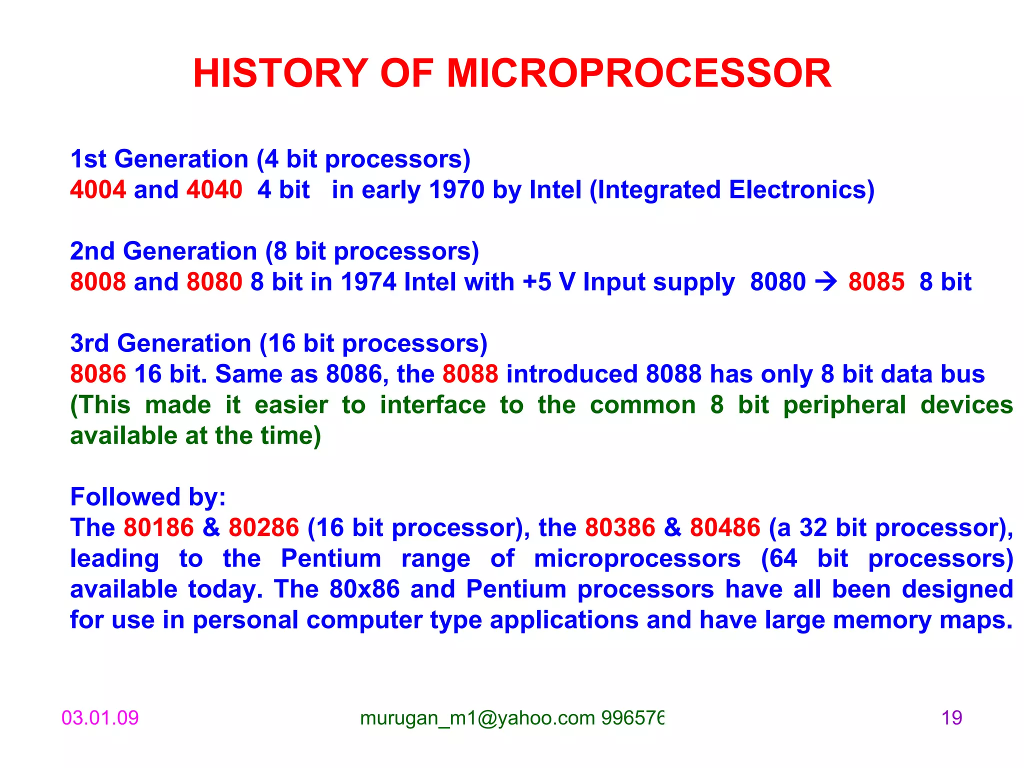 HISTORY OF MICROPROCESSOR 1st Generation (4 bit processors) 4004  and  4040  4 bit  in early 1970 by Intel (Integrated Electronics) 2nd Generation (8 bit processors) 8008  and  8080  8 bit in 1974 Intel with +5 V Input supply  8080     8085   8 bit  3rd Generation (16 bit processors) 8086  16 bit. Same as 8086, the  8088  introduced 8088 has only 8 bit data bus  (This made it easier to interface to the common 8 bit peripheral devices available at the time) Followed by: The  80186  &  80286  (16 bit processor), the  80386  &  80486  (a 32 bit processor), leading to the Pentium range of microprocessors (64 bit processors) available today. The 80x86 and Pentium processors have all been designed for use in personal computer type applications and have large memory maps. 