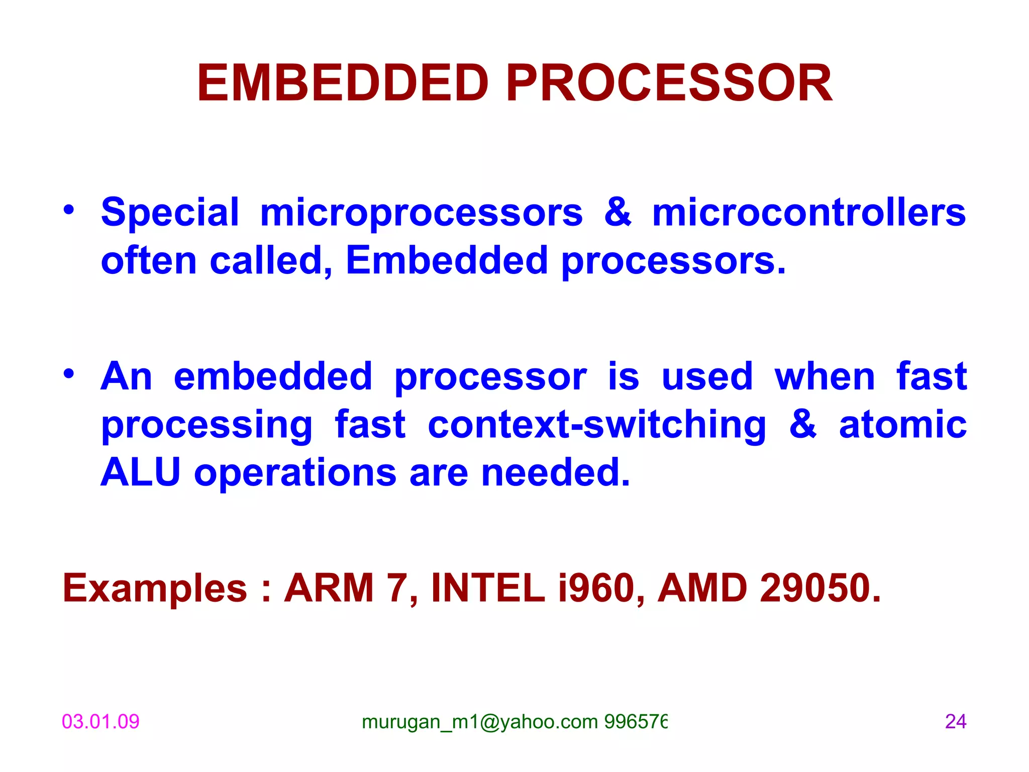 EMBEDDED PROCESSOR Special microprocessors & microcontrollers often called, Embedded processors. An embedded processor is used when fast processing fast context-switching & atomic ALU operations are needed. Examples : ARM 7, INTEL i960, AMD 29050. 