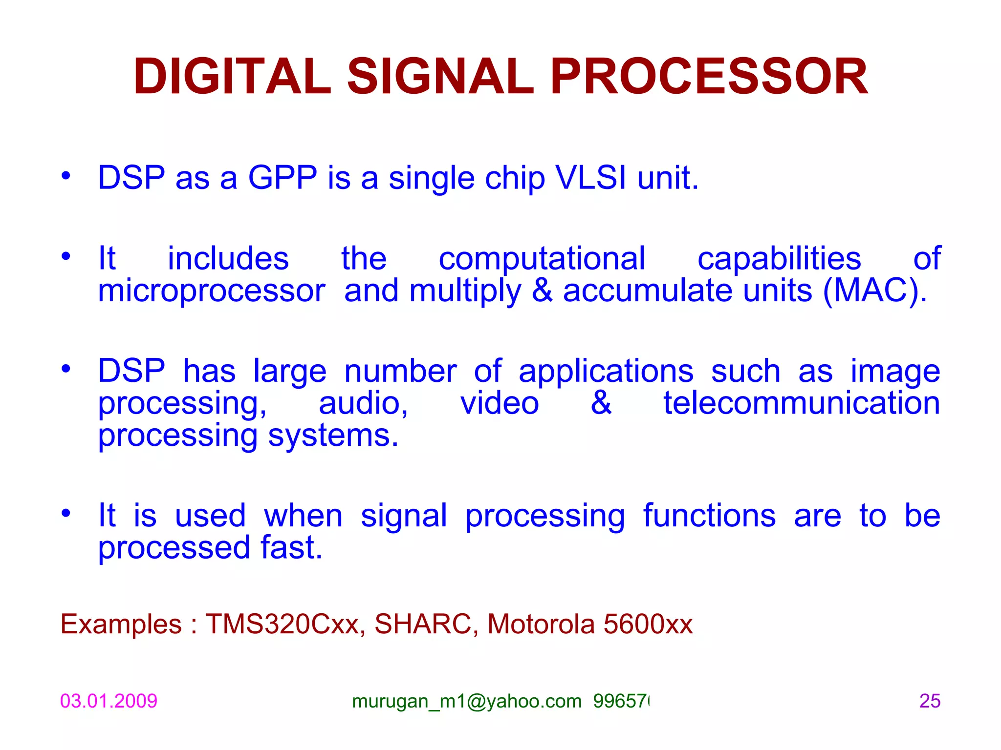 DIGITAL SIGNAL PROCESSOR DSP as a GPP is a single chip VLSI unit. It includes the computational capabilities of microprocessor  and multiply & accumulate units (MAC). DSP has large number of applications such as image processing, audio, video & telecommunication processing systems. It is used when signal processing functions are to be processed fast. Examples : TMS320Cxx, SHARC, Motorola 5600xx 