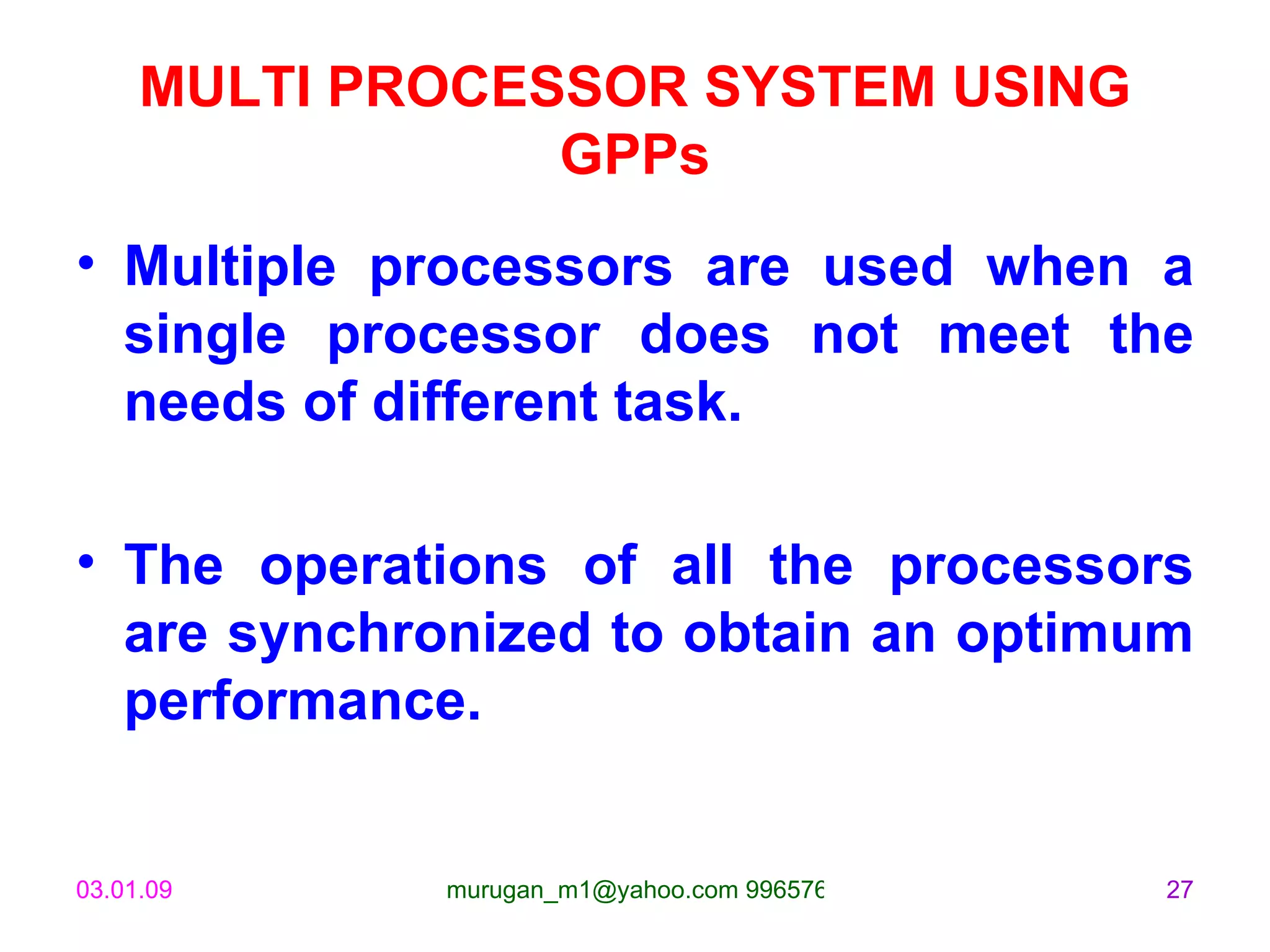 MULTI PROCESSOR SYSTEM USING GPPs Multiple processors are used when a single processor does not meet the needs of different task.  The operations of all the processors are synchronized to obtain an optimum performance. 