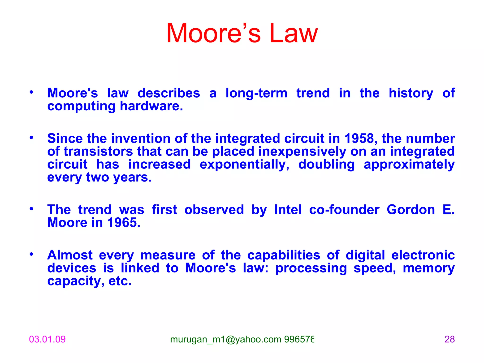 Moore’s Law Moore's law describes a long-term trend in the history of computing hardware.  Since the invention of the integrated circuit in 1958, the number of transistors that can be placed inexpensively on an integrated circuit has increased exponentially, doubling approximately every two years. The trend was first observed by Intel co-founder Gordon E. Moore in 1965. Almost every measure of the capabilities of digital electronic devices is linked to Moore's law: processing speed, memory capacity, etc. 