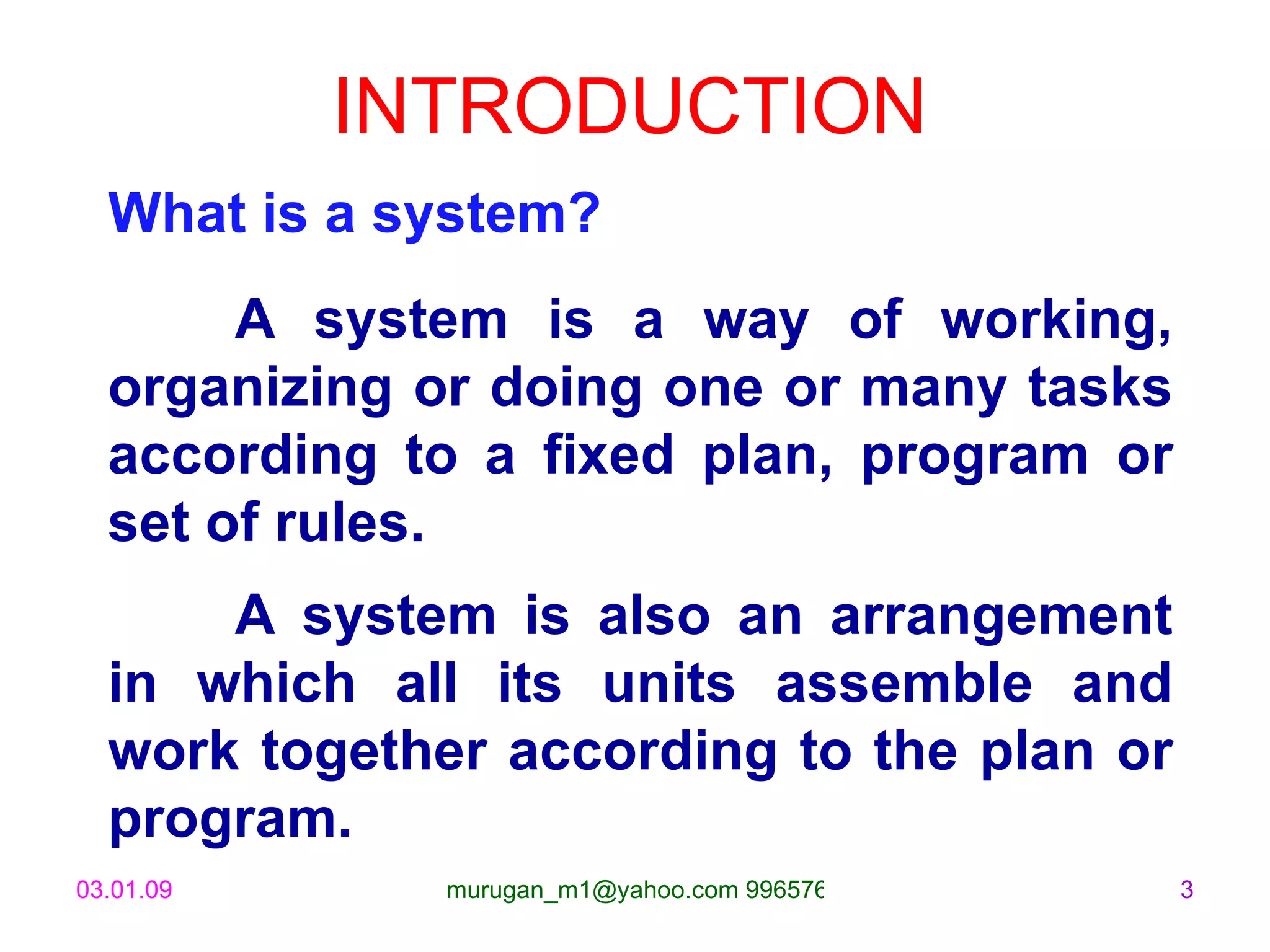 INTRODUCTION What is a system? A system is a way of working, organizing or doing one or many tasks according to a fixed plan, program or set of rules. A system is also an arrangement in which all its units assemble and work together according to the plan or program. 