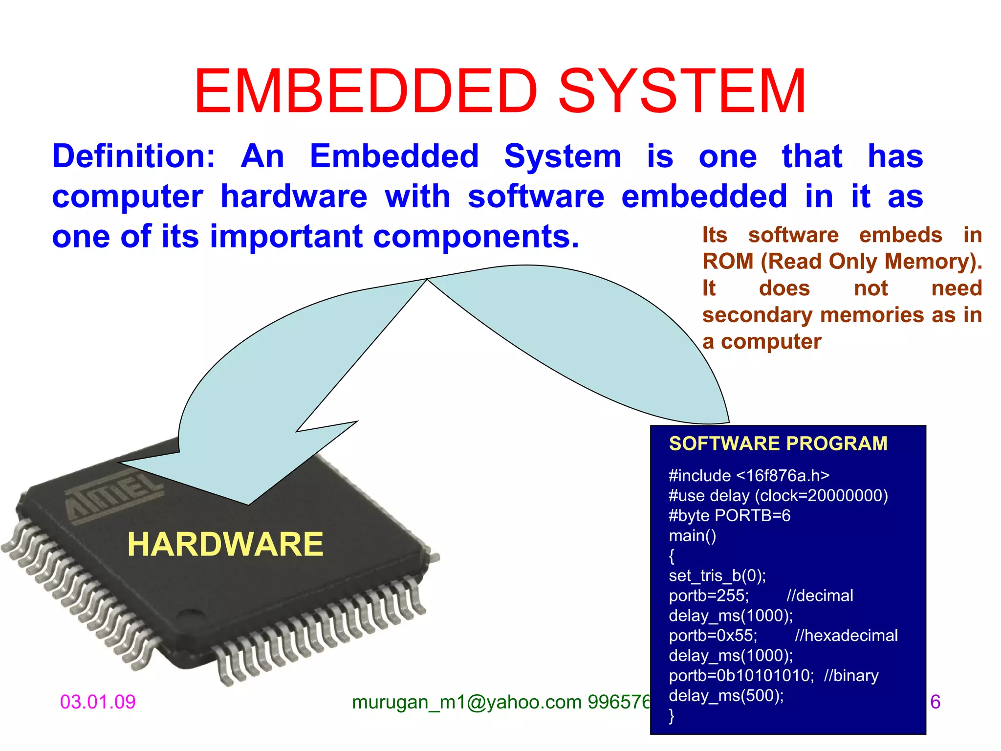 EMBEDDED SYSTEM Definition: An Embedded System is one that has computer hardware with software embedded in it as one of its important components.   SOFTWARE PROGRAM #include <16f876a.h> #use delay (clock=20000000) #byte PORTB=6 main() { set_tris_b(0); portb=255;        //decimal delay_ms(1000); portb=0x55;        //hexadecimal delay_ms(1000); portb=0b10101010;  //binary delay_ms(500); } Its software embeds in ROM (Read Only Memory). It does not need secondary memories as in a computer HARDWARE 