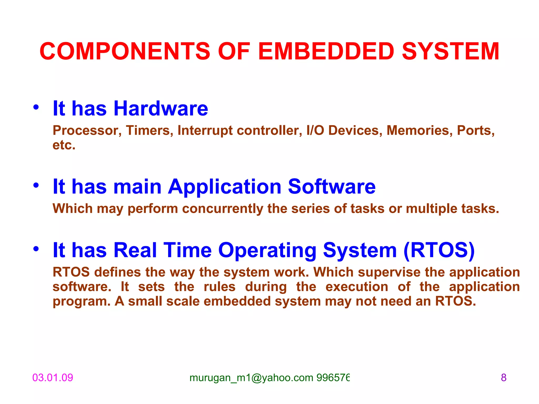 COMPONENTS OF EMBEDDED SYSTEM It has Hardware Processor, Timers, Interrupt controller, I/O Devices, Memories, Ports, etc. It has main Application Software Which may perform concurrently the series of tasks or multiple tasks. It has Real Time Operating System (RTOS) RTOS defines the way the system work. Which supervise the application software. It sets the rules during the execution of the application program. A small scale embedded system may not need an RTOS. 
