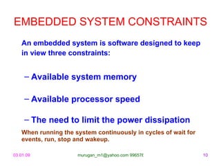EMBEDDED SYSTEM CONSTRAINTS   An embedded system is software designed to keep in view three constraints:   Available system memory Available processor speed The need to limit the power dissipation When running the system continuously in cycles of wait for events, run, stop and wakeup. 
