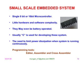 SMALL SCALE EMBEDDED SYSTEM Single 8 bit or 16bit Microcontroller. Little hardware and software complexity. They May even be battery operated. Usually “C” is used for developing these system.  The need to limit power dissipation when system is running continuously. Programming tools:  Editor, Assembler and Cross Assembler 