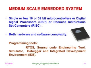 MEDIUM SCALE EMBEDDED SYSTEM Single or few 16 or 32 bit microcontrollers or Digital Signal Processors (DSP) or Reduced Instructions Set Computers (RISC). Both hardware and software complexity. Programming tools:   RTOS, Source code Engineering Tool, Simulator,  Debugger and Integrated Development Environment (IDE). 