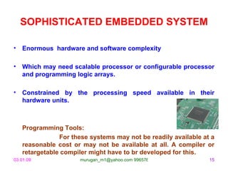 SOPHISTICATED EMBEDDED SYSTEM Enormous  hardware and software complexity Which may need scalable processor or configurable processor and programming logic arrays. Constrained by the processing speed available in their hardware units. Programming Tools: For these systems may not be readily available at a reasonable cost or may not be available at all. A compiler or retargetable compiler might have to br developed for this. 