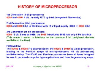 HISTORY OF MICROPROCESSOR 1st Generation (4 bit processors) 4004  and  4040  4 bit  in early 1970 by Intel (Integrated Electronics) 2nd Generation (8 bit processors) 8008  and  8080  8 bit in 1974 Intel with +5 V Input supply  8080     8085   8 bit  3rd Generation (16 bit processors) 8086  16 bit. Same as 8086, the  8088  introduced 8088 has only 8 bit data bus  (This made it easier to interface to the common 8 bit peripheral devices available at the time) Followed by: The  80186  &  80286  (16 bit processor), the  80386  &  80486  (a 32 bit processor), leading to the Pentium range of microprocessors (64 bit processors) available today. The 80x86 and Pentium processors have all been designed for use in personal computer type applications and have large memory maps. 