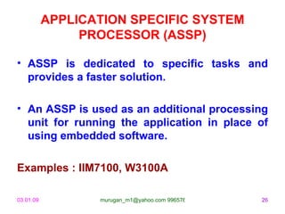 APPLICATION SPECIFIC SYSTEM PROCESSOR (ASSP) ASSP is dedicated to specific tasks and provides a faster solution. An ASSP is used as an additional processing unit for running the application in place of using embedded software. Examples : IIM7100, W3100A 