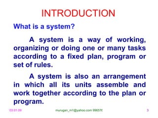 INTRODUCTION What is a system? A system is a way of working, organizing or doing one or many tasks according to a fixed plan, program or set of rules. A system is also an arrangement in which all its units assemble and work together according to the plan or program. 