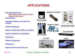 Household appliances: Microwave ovens, Television, DVD  Players & Recorders Audio players  Integrated systems in aircrafts and missiles  Cellular telephones Electric and Electronic Motor controllers  Engine controllers in automobiles  Calculators Medical equipments  Videogames Digital musical instruments, etc.  APPLICATIONS 