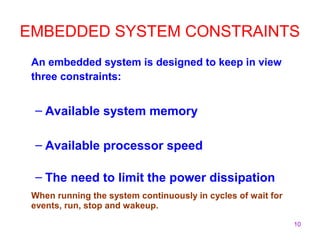 EMBEDDED SYSTEM CONSTRAINTS 
An embedded system is designed to keep in view 
three constraints: 
10 
– Available system memory 
– Available processor speed 
– The need to limit the power dissipation 
When running the system continuously in cycles of wait for 
events, run, stop and wakeup. 
 