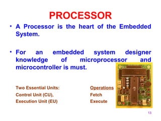 13 
PROCESSOR 
• A Processor is the heart of the Embedded 
System. 
• For an embedded system designer 
knowledge of microprocessor and 
microcontroller is must. 
Two Essential Units: Operations 
Control Unit (CU), Fetch 
Execution Unit (EU) Execute 
 